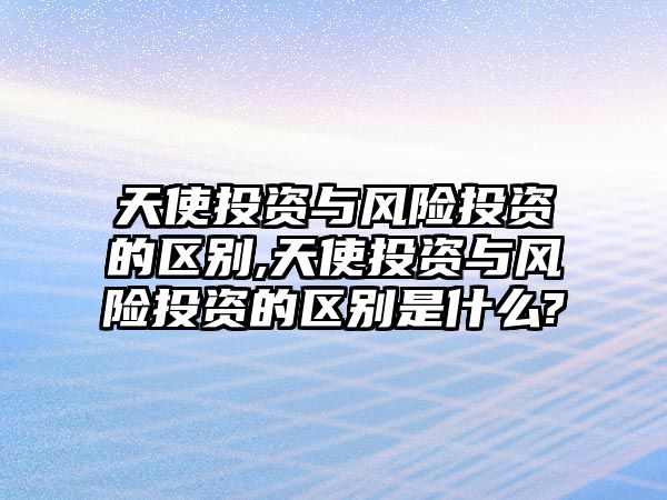 天使投資與風(fēng)險(xiǎn)投資的區(qū)別,天使投資與風(fēng)險(xiǎn)投資的區(qū)別是什么?