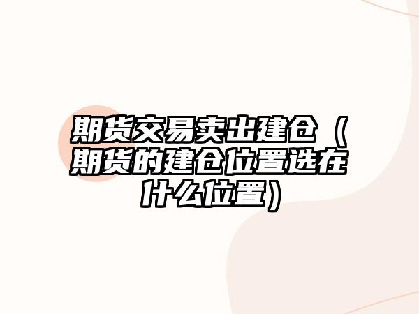 期貨交易賣出建倉(cāng)（期貨的建倉(cāng)位置選在什么位置）