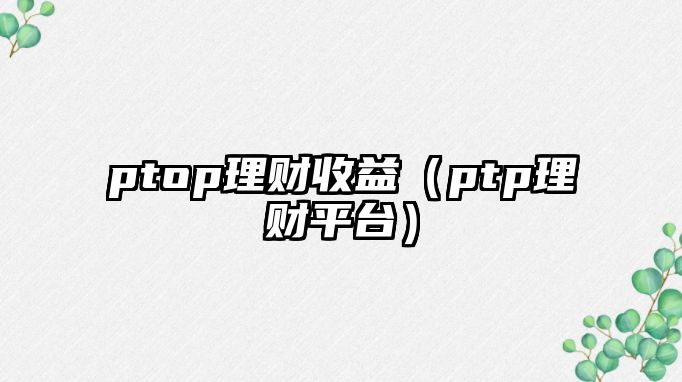 ptop理財(cái)收益（ptp理財(cái)平臺(tái)）