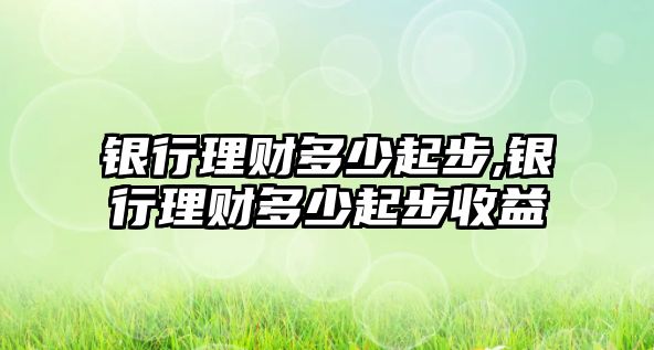 銀行理財多少起步,銀行理財多少起步收益