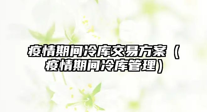 疫情期間冷庫交易方案（疫情期間冷庫管理）