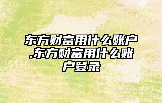 東方財富用什么賬戶,東方財富用什么賬戶登錄