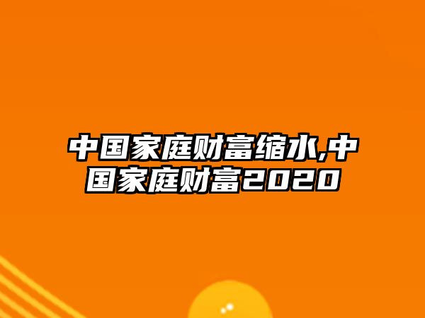 中國(guó)家庭財(cái)富縮水,中國(guó)家庭財(cái)富2020