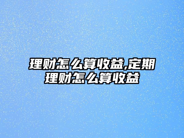 理財怎么算收益,定期理財怎么算收益