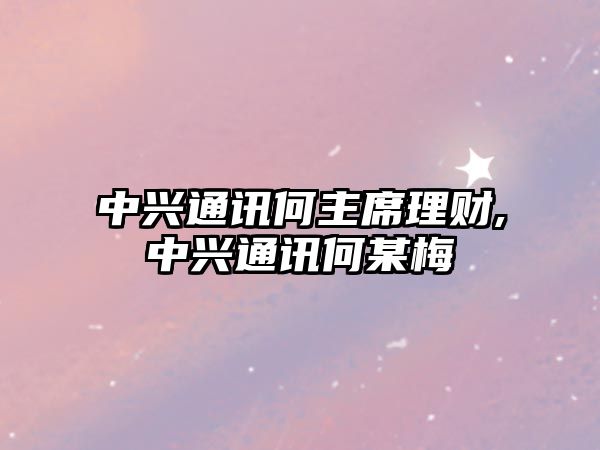 中興通訊何主席理財(cái),中興通訊何某梅