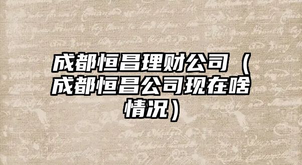 成都恒昌理財公司（成都恒昌公司現(xiàn)在啥情況）