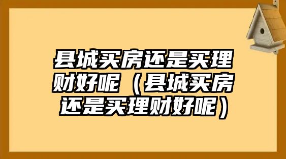 縣城買房還是買理財(cái)好呢（縣城買房還是買理財(cái)好呢）