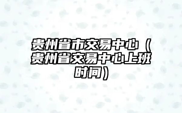 貴州省市交易中心（貴州省交易中心上班時(shí)間）