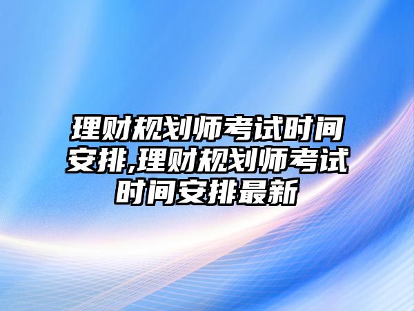 理財(cái)規(guī)劃師考試時(shí)間安排,理財(cái)規(guī)劃師考試時(shí)間安排最新