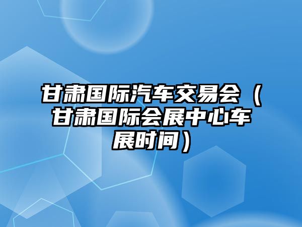 甘肅國際汽車交易會（甘肅國際會展中心車展時間）