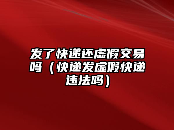 發(fā)了快遞還虛假交易嗎（快遞發(fā)虛假快遞違法嗎）