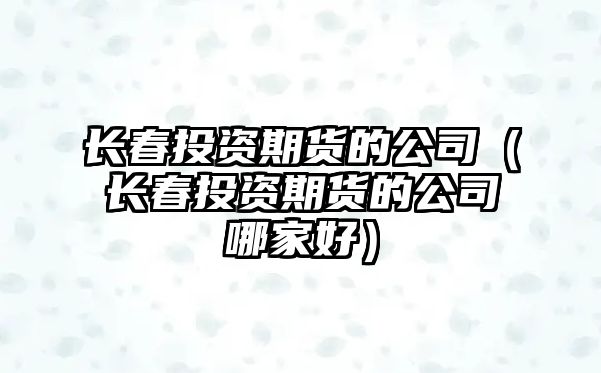 長春投資期貨的公司（長春投資期貨的公司哪家好）