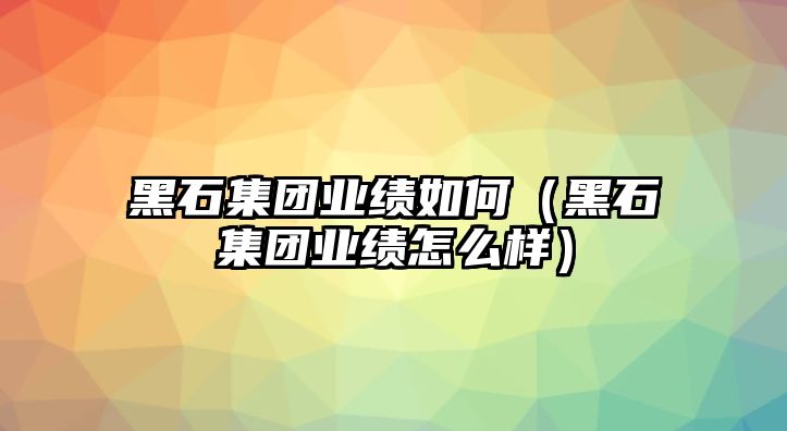 黑石集團(tuán)業(yè)績(jī)?nèi)绾危ê谑瘓F(tuán)業(yè)績(jī)?cè)趺礃樱? class=