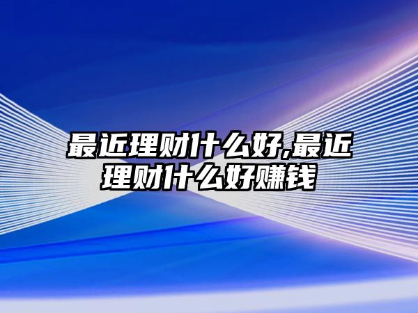 最近理財(cái)什么好,最近理財(cái)什么好賺錢(qián)