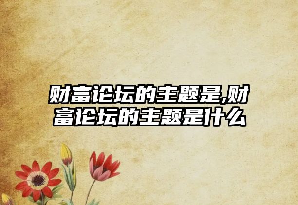 財富論壇的主題是,財富論壇的主題是什么