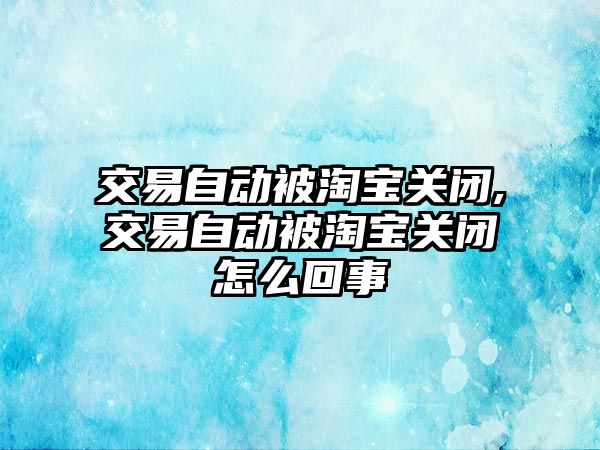 交易自動被淘寶關閉,交易自動被淘寶關閉怎么回事