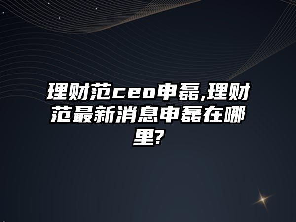 理財(cái)范ceo申磊,理財(cái)范最新消息申磊在哪里?