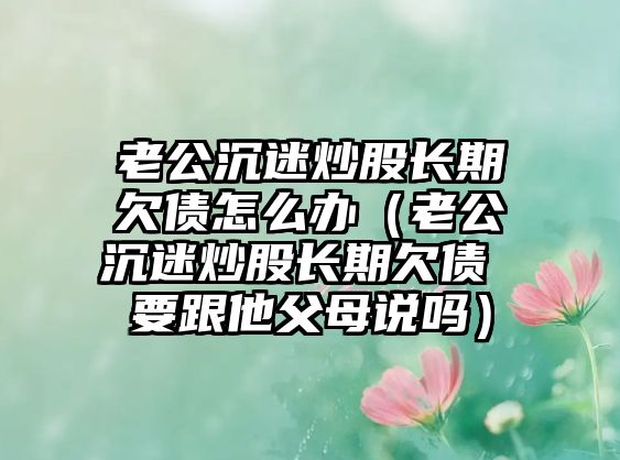 老公沉迷炒股長(zhǎng)期欠債怎么辦（老公沉迷炒股長(zhǎng)期欠債 要跟他父母說嗎）