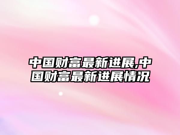 中國(guó)財(cái)富最新進(jìn)展,中國(guó)財(cái)富最新進(jìn)展情況