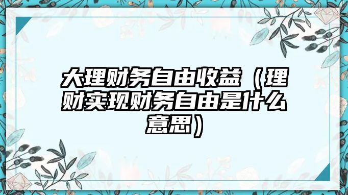 大理財務(wù)自由收益（理財實現(xiàn)財務(wù)自由是什么意思）