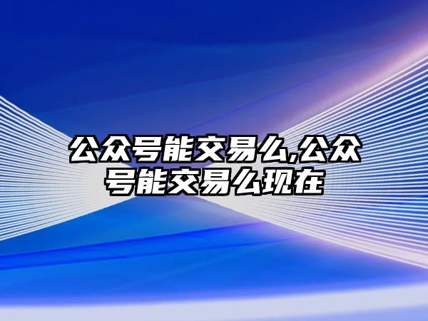 公眾號(hào)能交易么,公眾號(hào)能交易么現(xiàn)在