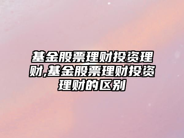 基金股票理財投資理財,基金股票理財投資理財?shù)膮^(qū)別