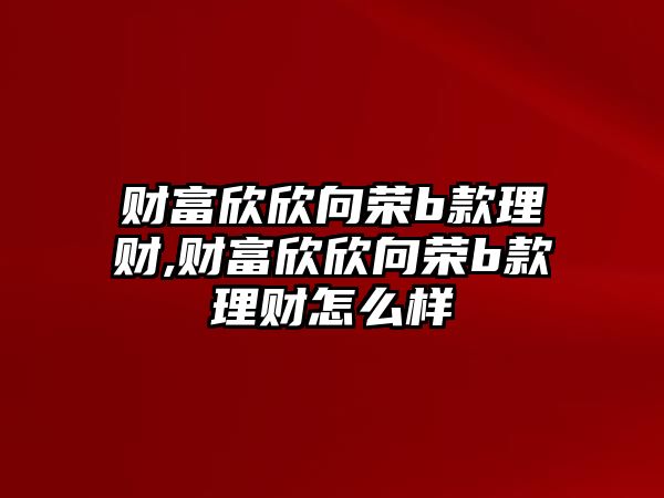 財富欣欣向榮b款理財,財富欣欣向榮b款理財怎么樣