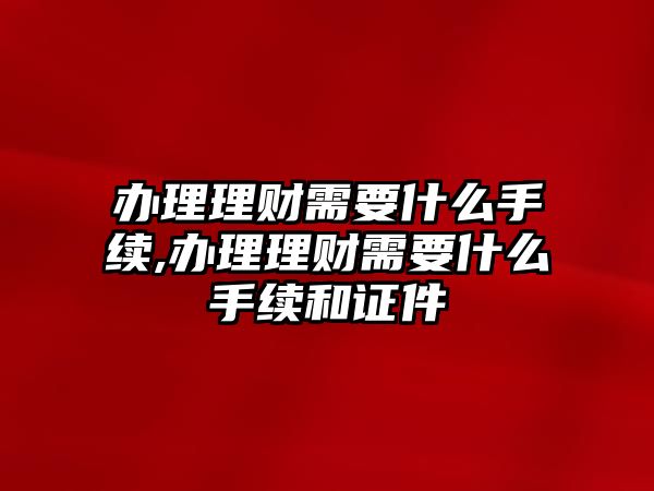 辦理理財(cái)需要什么手續(xù),辦理理財(cái)需要什么手續(xù)和證件