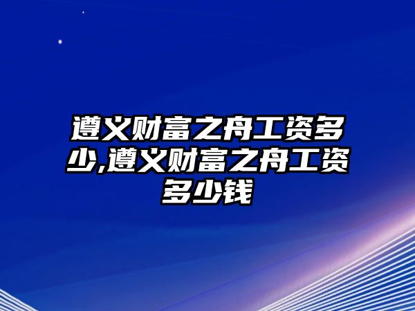 遵義財富之舟工資多少,遵義財富之舟工資多少錢