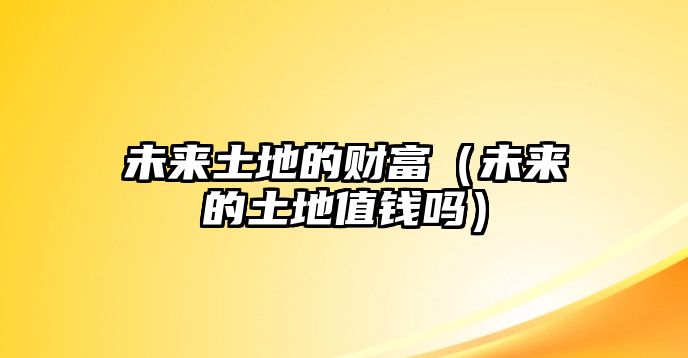 未來土地的財(cái)富（未來的土地值錢嗎）