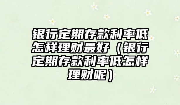 銀行定期存款利率低怎樣理財最好（銀行定期存款利率低怎樣理財呢）