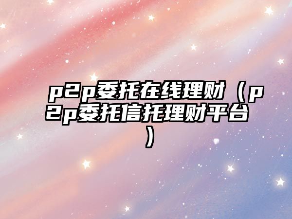 p2p委托在線理財（p2p委托信托理財平臺）