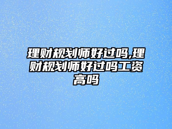 理財規(guī)劃師好過嗎,理財規(guī)劃師好過嗎工資高嗎