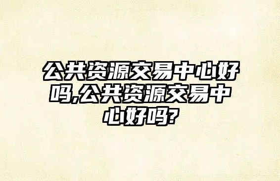 公共資源交易中心好嗎,公共資源交易中心好嗎?