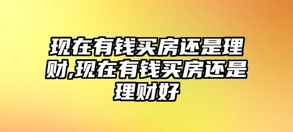 現(xiàn)在有錢買房還是理財(cái),現(xiàn)在有錢買房還是理財(cái)好