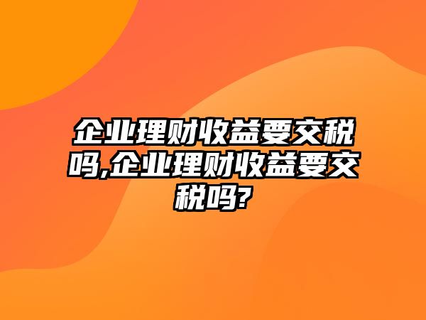 企業(yè)理財(cái)收益要交稅嗎,企業(yè)理財(cái)收益要交稅嗎?