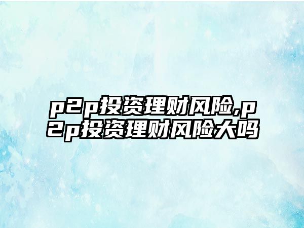 p2p投資理財風險,p2p投資理財風險大嗎