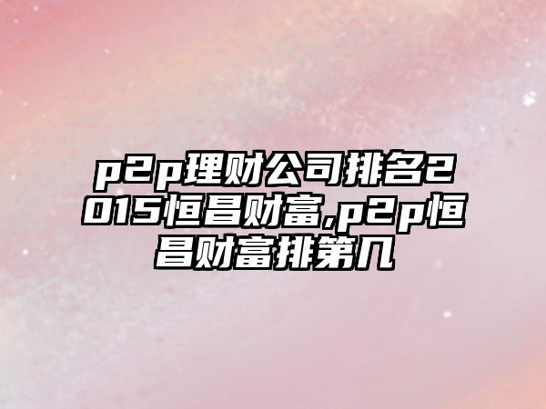 p2p理財(cái)公司排名2015恒昌財(cái)富,p2p恒昌財(cái)富排第幾