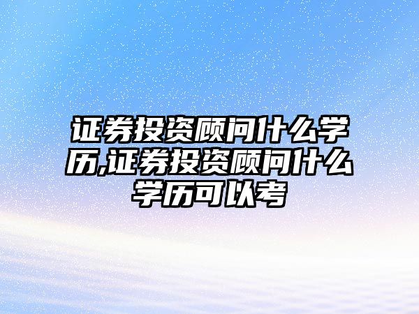 證券投資顧問什么學歷,證券投資顧問什么學歷可以考