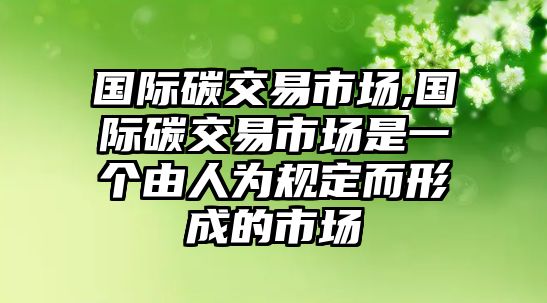 國際碳交易市場,國際碳交易市場是一個由人為規(guī)定而形成的市場