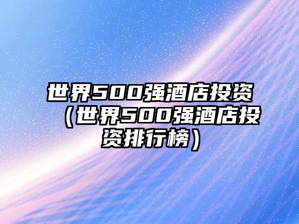 世界500強(qiáng)酒店投資（世界500強(qiáng)酒店投資排行榜）