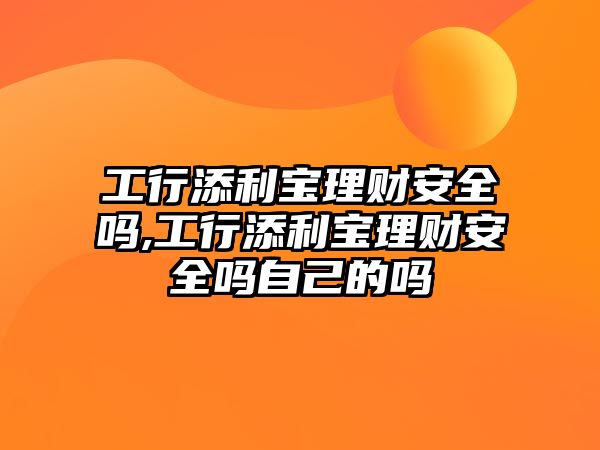 工行添利寶理財安全嗎,工行添利寶理財安全嗎自己的嗎