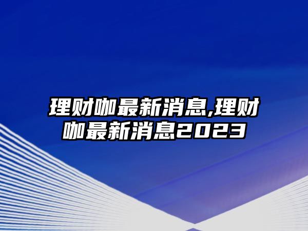 理財咖最新消息,理財咖最新消息2023