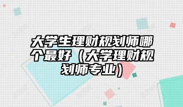 大學(xué)生理財(cái)規(guī)劃師哪個(gè)最好（大學(xué)理財(cái)規(guī)劃師專業(yè)）