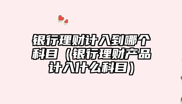 銀行理財計入到哪個科目（銀行理財產品計入什么科目）