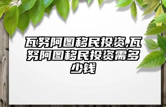 瓦努阿圖移民投資,瓦努阿圖移民投資需多少錢