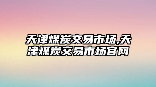 天津煤炭交易市場(chǎng),天津煤炭交易市場(chǎng)官網(wǎng)