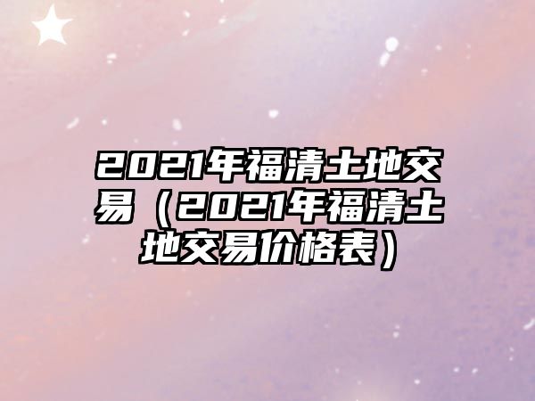 2021年福清土地交易（2021年福清土地交易價格表）