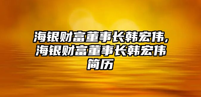 海銀財富董事長韓宏偉,海銀財富董事長韓宏偉簡歷