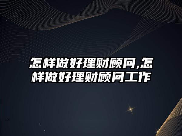 怎樣做好理財顧問,怎樣做好理財顧問工作